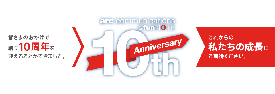 arc communications & funNOTE 10th Anniversary
    皆さまのおかげで創立10周年を迎えることができました
    これからの私たちの成長にご期待下さい
